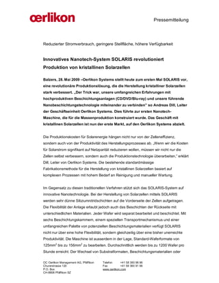 Pressemitteilung




Reduzierter Stromverbrauch, geringere Stellfläche, höhere Verfügbarkeit


Innovatives Nanotech-System SOLARIS revolutioniert
Produktion von kristallinen Solarzellen

Balzers, 28. Mai 2009 –Oerlikon Systems stellt heute zum ersten Mal SOLARIS vor,
eine revolutionäre Produktionslösung, die die Herstellung kristalliner Solarzellen
stark verbessert. „Der Trick war, unsere umfangreichen Erfahrungen mit
hochproduktiven Beschichtungsanlagen (CD/DVD/Blu-ray) und unsere führende
Nanobeschichtungstechnologie miteinander zu verbinden” so Andreas Dill, Leiter
der Geschäftseinheit Oerlikon Systems. Dies führte zur ersten Nanotech-
Maschine, die für die Massenproduktion konstruiert wurde. Das Geschäft mit
kristallinen Solarzellen ist nun der erste Markt, auf den Oerlikon Systems abzielt.


Die Produktionskosten für Solarenergie hängen nicht nur von der Zelleneffizienz,
sondern auch von der Produktivität des Herstellungsprozesses ab. „Wenn wir die Kosten
für Solarstrom signifikant auf Netzparität reduzieren wollen, müssen wir nicht nur die
Zellen selbst verbessern, sondern auch die Produktionstechnologie überarbeiten,” erklärt
Dill, Leiter von Oerlikon Systems. Die bestehende standardmässige
Fabrikationsmethode für die Herstellung von kristallinen Solarzellen basiert auf
komplexen Prozessen mit hohem Bedarf an Reinigung und manueller Wartung.


Im Gegensatz zu diesen traditionellen Verfahren stützt sich das SOLARIS-System auf
innovative Nanotechnologie. Bei der Herstellung von Solarzellen mittels SOLARIS
werden sehr dünne Siliziumnitridschichten auf die Vorderseite der Zellen aufgetragen.
Die Flexibilität der Anlage erlaubt jedoch auch das Beschichten der Rückseite mit
unterschiedlichen Materialien. Jeder Wafer wird separat bearbeitet und beschichtet. Mit
sechs Beschichtungskammern, einem speziellen Transportmechanismus und einer
umfangreichen Palette von potenziellen Beschichtungsmaterialien verfügt SOLARIS
nicht nur über eine hohe Flexibilität, sondern gleichzeitig über eine bisher unerreichte
Produktivität. Die Maschine ist ausserdem in der Lage, Standard-Waferformate von
125mm2 bis zu 156mm2 zu bearbeiten. Durchschnittlich werden bis zu 1200 Wafer pro
Stunde erreicht. Der Wechsel von Substratformaten, Beschichtungsmaterialien oder

OC Oerlikon Management AG, Pfäffikon   Telefon      +41 58 360 96 96
Churerstrasse 120                      Fax          +41 58 360 91 96
P.O. Box                               www.oerlikon.com
CH-8808 Pfäffikon SZ
 