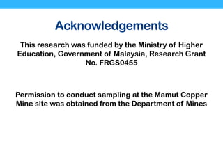 Acknowledgements
This research was funded by the Ministry of Higher
Education, Government of Malaysia, Research Grant
No. FRGS0455
Permission to conduct sampling at the Mamut Copper
Mine site was obtained from the Department of Mines
 