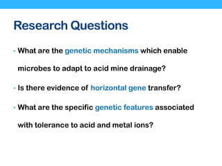 Research Questions
• What are the genetic mechanisms which enable
microbes to adapt to acid mine drainage?
• Is there evidence of horizontal gene transfer?
• What are the specific genetic features associated
with tolerance to acid and metal ions?
 