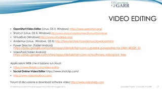VIDEO EDITING
• OpenShot Video Editor (Linux, OS X, Windows) http://www.openshot.org/
• Shotcut (Linux, OS X, Windows)http://www.shotcut.org/bin/view/Shotcut/Download
• VirtualDub (Windows)http://www.virtualdub.org/
• Avidemux (Linux, Windows, OS X) http://fixounet.free.fr/avidemux/download.html
• Power Director (Tablet Android)
https://play.google.com/store/apps/details?id=com.cyberlink.powerdirector.DRA140225_01
• VideoPad (Tablet Android)
https://play.google.com/store/apps/details?id=com.nchsoftware.videopad_free
Applicazioni WEB che si basano sul cloud:
• https://www.filelab.com/video-editor
• Social Online Video Editor https://www.shotclip.com/
• http://www.videotoolbox.com/
Forum di discussione e download software video http://www.videohelp.com
Gabriella Paolini - Consortium GARRIV MeetingDocenti Virtuali & Insegnanti 2.0 Bari 20 maggio 2016 17
 