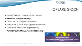CREARE GIOCHI
• TutoTOONS http://www.tutotoons.com/
• ARIS http://arisgames.org/
• CRAFT STUDIO http://craftstud.io/
• The GAME EDITOR http://game-editor.com/
• Gdevelop http://compilgames.net/
• POCKET CODE http://www.catrobat.org/
Gabriella Paolini - Consortium GARRIV MeetingDocenti Virtuali & Insegnanti 2.0 Bari 20 maggio 2016 18
 