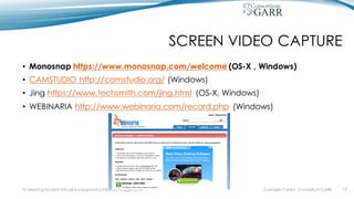SCREEN VIDEO CAPTURE
• Monosnap https://www.monosnap.com/welcome (OS-X , Windows)
• CAMSTUDIO http://camstudio.org/ (Windows)
• Jing https://www.techsmith.com/jing.html (OS-X, Windows)
• WEBINARIA http://www.webinaria.com/record.php (Windows)
Gabriella Paolini - Consortium GARRIV MeetingDocenti Virtuali & Insegnanti 2.0 Bari 20 maggio 2016 19
 