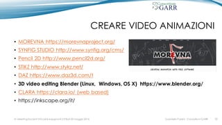 CREARE VIDEO ANIMAZIONI
• MOREVNA https://morevnaproject.org/
• SYNFIG STUDIO http://www.synfig.org/cms/
• Pencil 2D http://www.pencil2d.org/
• STIKZ http://www.stykz.net/
• DAZ https://www.daz3d.com/t
• 3D video editing Blender (Linux, Windows, OS X) https://www.blender.org/
• CLARA https://clara.io/ (web based)
• https://inkscape.org/it/
Gabriella Paolini - Consortium GARRIV MeetingDocenti Virtuali & Insegnanti 2.0 Bari 20 maggio 2016 20
 