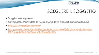 SCEGLIERE IL SOGGETTO
• Scegliamo una poesia:
• Se vogliamo condividere la nostra risorsa deve essere di pubblico dominio
• http://www.liberliber.it/online/
• http://www.culturadigitale.it/wp/pubblico-dominio/340/gli-autori-italiani-dal-
2016-in-pubblico-dominio-nel-catalogo-sbn/
Gabriella Paolini - Consortium GARRIV MeetingDocenti Virtuali & Insegnanti 2.0 Bari 20 maggio 2016 23
 