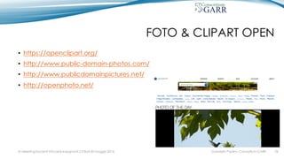 FOTO & CLIPART OPEN
• https://openclipart.org/
• http://www.public-domain-photos.com/
• http://www.publicdomainpictures.net/
• http://openphoto.net/
Gabriella Paolini - Consortium GARRIV MeetingDocenti Virtuali & Insegnanti 2.0 Bari 20 maggio 2016 26
 