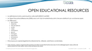OPEN EDUCATIONAL RESOURCES
• La definizione è stata usata la prima volta dall’UNESCO nel 2002
• Le Open Educational Resources (OERs) sono tutti i tipi di materiali educativi che sono distribuiti con una licenza open.
• Le OERs sono:
• libri di testo,
• dispense,
• Test ed esercizi,
• audio,
• video
• animazioni,
• giochi,
• immagini,
• laboratori,
• simulazioni,
• software.
• Chiunque può copiare legalmente e liberamente, utilizzare, adattare e condividere.
• http://www.unesco.org/new/en/communication-and-information/access-to-knowledge/open-educational-
resources/what-are-open-educational-resources-oers/
Gabriella Paolini - Consortium GARRIV MeetingDocenti Virtuali & Insegnanti 2.0 Bari 20 maggio 2016 #3
 