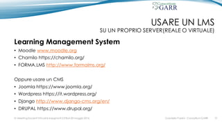 USARE UN LMS
SU UN PROPRIO SERVER(REALE O VIRTUALE)
Learning Management System
• Moodle www.moodle.org
• Chamilo https://chamilo.org/
• FORMA.LMS http://www.formalms.org/
Oppure usare un CMS
• Joomla https://www.joomla.org/
• Wordpress https://it.wordpress.org/
• Django http://www.django-cms.org/en/
• DRUPAL https://www.drupal.org/
Gabriella Paolini - Consortium GARRIV MeetingDocenti Virtuali & Insegnanti 2.0 Bari 20 maggio 2016 31
 