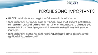 PERCHÉ SONO IMPORTANTI?
• Gli OER contribuiscono a migliorare l'istruzione in tutto il mondo.
• Sono importanti per i paesi in via di sviluppo, dove molti studenti potrebbero
non essere in grado di permettersi i libri di testo, in cui l'accesso alle aule può
essere limitato, e dove i programmi di formazione degli insegnanti possono
mancare.
• Sono importanti anche nei paesi ricchi industrializzati, dove possono offrire
significativi risparmi sui costi.
Gabriella Paolini - Consortium GARRIV MeetingDocenti Virtuali & Insegnanti 2.0 Bari 20 maggio 2016 #4
 