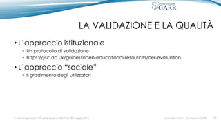 LA VALIDAZIONE E LA QUALITÀ
• L’approccio istituzionale
• Un protocollo di validazione
• https://jisc.ac.uk/guides/open-educational-resources/oer-evaluation
• L’approccio “sociale”
• Il gradimento degli utilizzatori
Gabriella Paolini - Consortium GARRIV MeetingDocenti Virtuali & Insegnanti 2.0 Bari 20 maggio 2016 #7
 