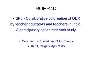ROER4D
● SP5 - Collaborative co-creation of OER
by teacher educators and teachers in India:
A participatory action research study
● Gurumurthy Kasinathan, IT for Change
● Banff, Calgary, April 2015
 