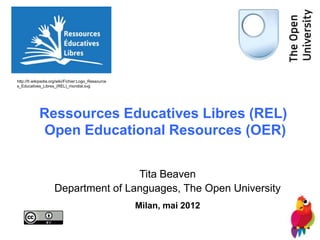 http://fr.wikipedia.org/wiki/Fichier:Logo_Ressource
s_Educatives_Libres_(REL)_mondial.svg




            Ressources Educatives Libres (REL)
            Open Educational Resources (OER)


                                     Tita Beaven
                     Department of Languages, The Open University
                                                      Milan, mai 2012
 