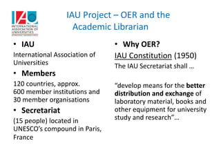 IAU Project – OER and the
Academic Librarian
• IAU
International Association of
Universities
• Members
120 countries, approx.
600 member institutions and
30 member organisations
• Secretariat
(15 people) located in
UNESCO’s compound in Paris,
France
• Why OER?
IAU Constitution (1950)
The IAU Secretariat shall …
“develop means for the better
distribution and exchange of
laboratory material, books and
other equipment for university
study and research”…
 