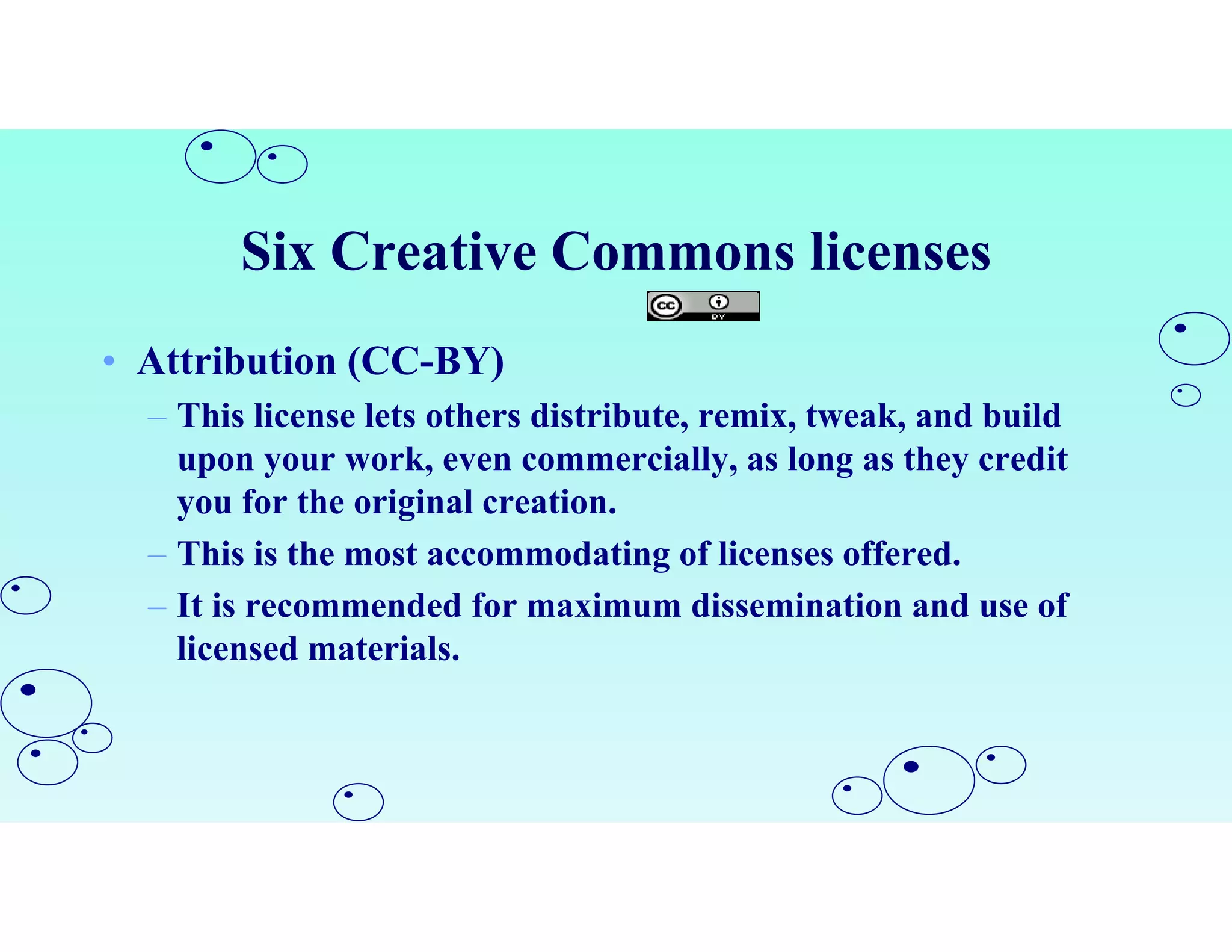 Six Creative Commons licenses
• Attribution (CC-BY)
– This license lets others distribute, remix, tweak, and build
upon your work, even commercially, as long as they credit
you for the original creation.
– This is the most accommodating of licenses offered.
– It is recommended for maximum dissemination and use of
licensed materials.
 