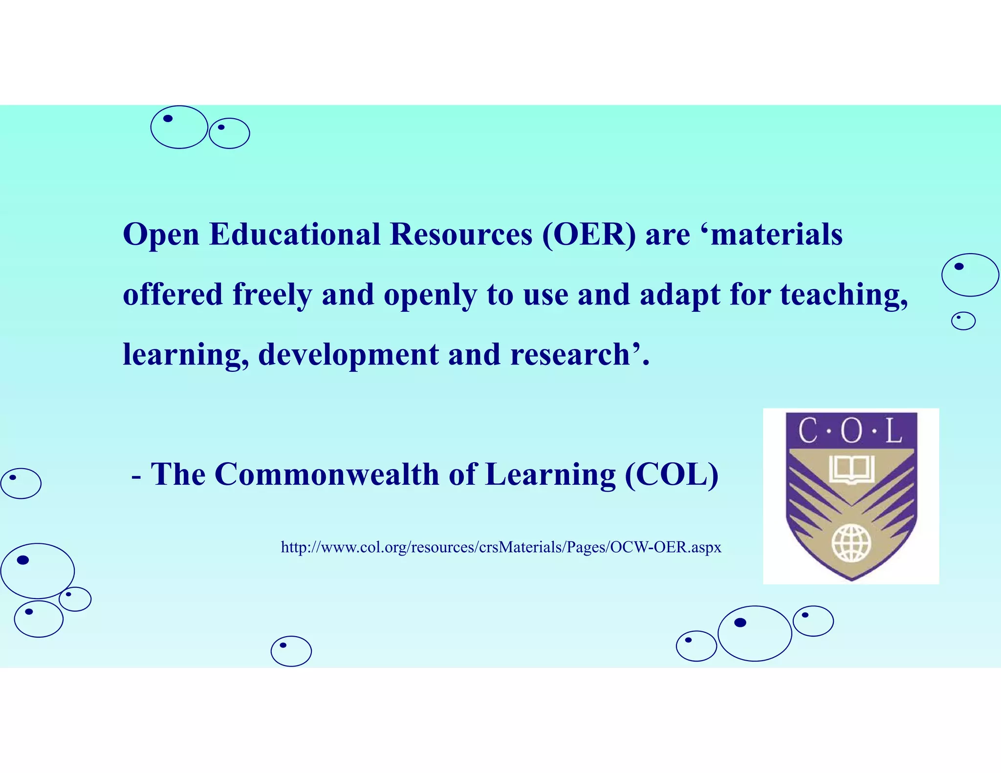Open Educational Resources (OER) are ‘materials
offered freely and openly to use and adapt for teaching,
learning, development and research’.
- The Commonwealth of Learning (COL)
http://www.col.org/resources/crsMaterials/Pages/OCW-OER.aspx
 