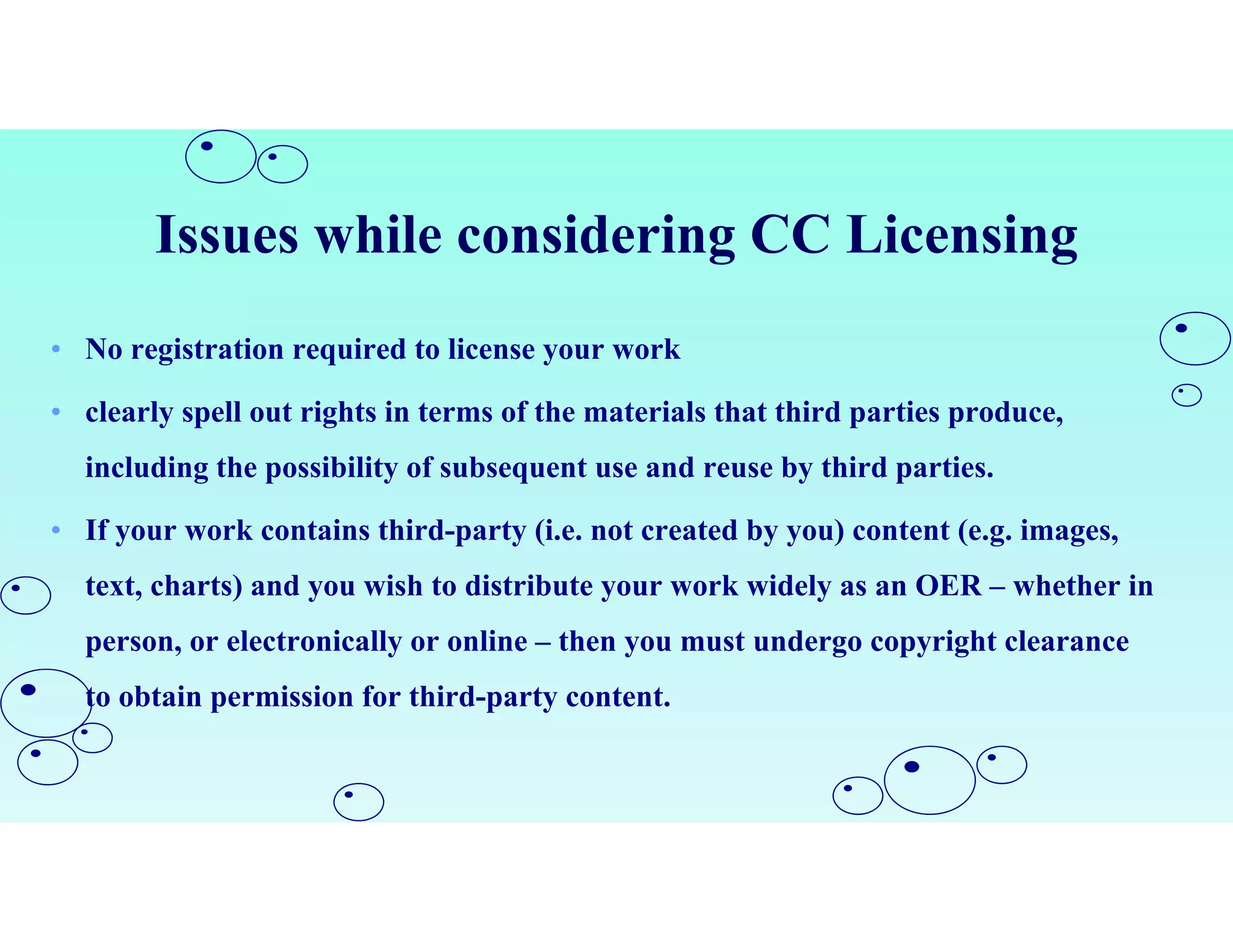 Issues while considering CC Licensing
• No registration required to license your work
• clearly spell out rights in terms of the materials that third parties produce,
including the possibility of subsequent use and reuse by third parties.
• If your work contains third-party (i.e. not created by you) content (e.g. images,
text, charts) and you wish to distribute your work widely as an OER – whether in
person, or electronically or online – then you must undergo copyright clearance
to obtain permission for third-party content.
 