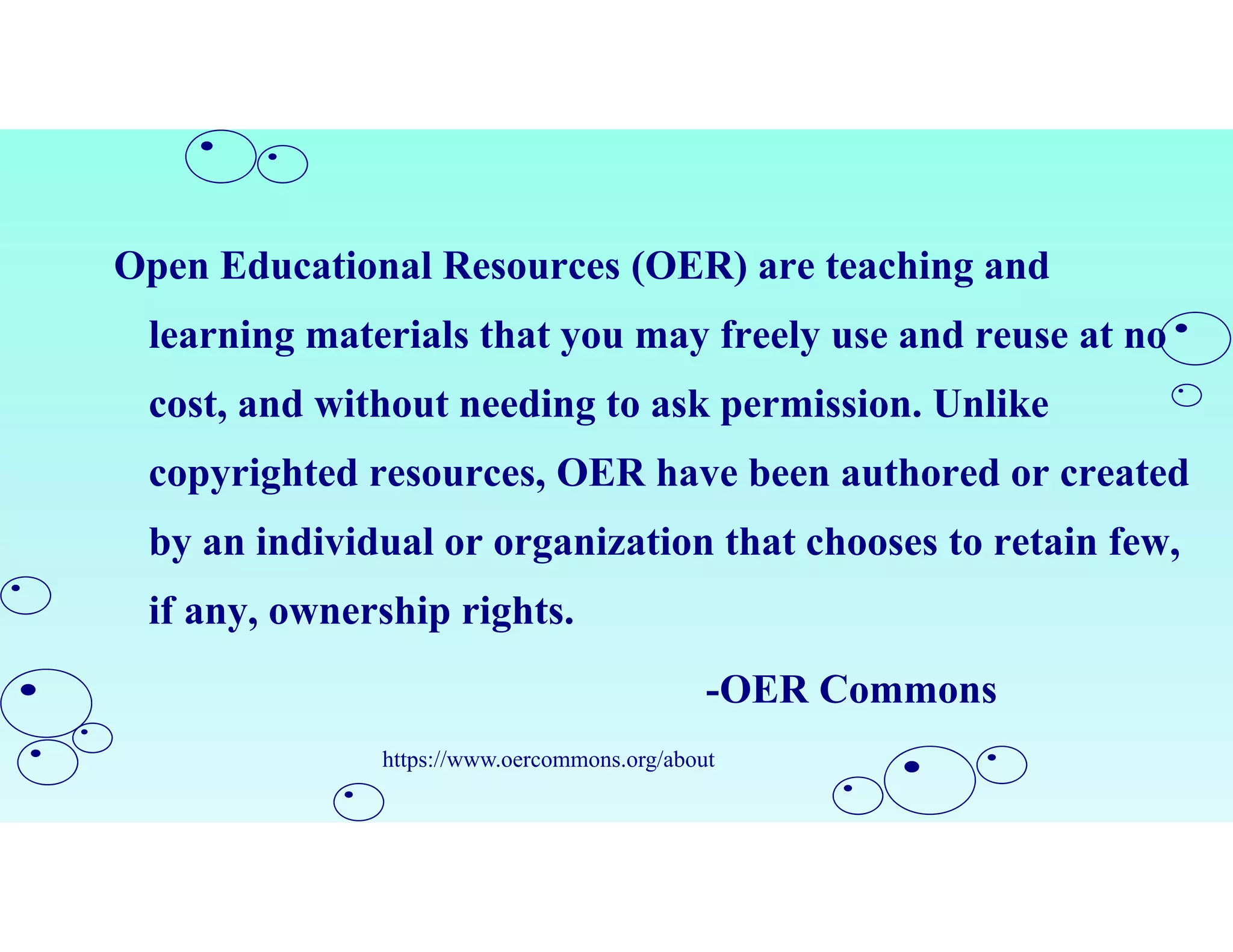 Open Educational Resources (OER) are teaching and
learning materials that you may freely use and reuse at no
cost, and without needing to ask permission. Unlike
copyrighted resources, OER have been authored or created
by an individual or organization that chooses to retain few,
if any, ownership rights.
-OER Commons
https://www.oercommons.org/about
 
