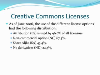 Creative Commons Licenses
 As of June 2006, the use of the different license options
  had the following distribution:
   Attribution (BY) is used by 96.6% of all licensors.
   Non-commercial option (NC) 67.5%.
   Share Alike (SA) 45.4%.
   No derivatives (ND) 24.3%.
 