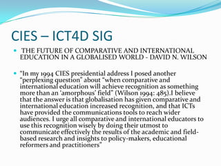 CIES – ICT4D SIG
 THE FUTURE OF COMPARATIVE AND INTERNATIONAL
  EDUCATION IN A GLOBALISED WORLD - DAVID N. WILSON

 “In my 1994 CIES presidential address I posed another
  “perplexing question” about “when comparative and
  international education will achieve recognition as something
  more than an ‘amorphous’ field” (Wilson 1994: 485).I believe
  that the answer is that globalisation has given comparative and
  international education increased recognition, and that ICTs
  have provided the communications tools to reach wider
  audiences. I urge all comparative and international educators to
  use this recognition wisely by doing their utmost to
  communicate effectively the results of the academic and field-
  based research and insights to policy-makers, educational
  reformers and practitioners”
 