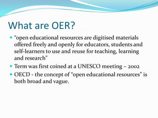 What are OER?
 “open educational resources are digitised materials
  offered freely and openly for educators, students and
  self-learners to use and reuse for teaching, learning
  and research”
 Term was first coined at a UNESCO meeting – 2002
 OECD - the concept of “open educational resources” is
  both broad and vague.
 