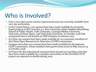 Who is Involved?
 Over 3 000 open access courses (opencourseware) are currently available from
    over 300 universities.
   In the United States 1 700 courses have been made available by university-
    based projects at MIT (see Box 3.1), Rice University, Johns Hopkins Bloomberg
    School of Public Health, Tufts University, Carnegie Mellon University,
    University of Notre Dame, and Utah State University. In October 2006 Yale
    announced that it will launch an OER initiative in autumn 2007.
   In China 750 courses have been made available by 222 university members of
    the China Open Resources for Education (CORE) consortium.
   In Japan more than 400 courses have been made available by the Japanese
    OCW Consortium, whose members have grown from seven in May 2005 to 19
    in October 2006.
   In France the 800 educational resources from around 100 teaching units that
    have been made available by 11 member universities of the ParisTech OCW
    project are expected to double during 2007.
 
