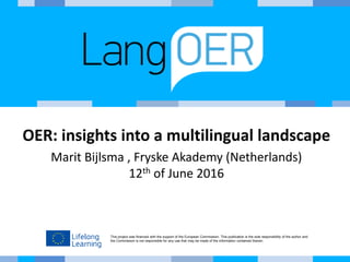 This project was financed with the support of the European Commission. This publication is the sole responsibility of the author and
the Commission is not responsible for any use that may be made of the information contained therein.
OER: insights into a multilingual landscape
Marit Bijlsma , Fryske Akademy (Netherlands)
12th of June 2016
 