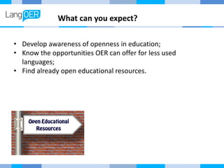 What can you expect?
• Develop awareness of openness in education;
• Know the opportunities OER can offer for less used
la...