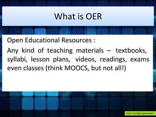 What is OER 
Open Educational Resources : 
Any kind of teaching materials – textbooks, 
syllabi, lesson plans, videos, readings, exams 
even classes (think MOOCS, but not all!) 
Robin Fay @georgiawebgurl 
 