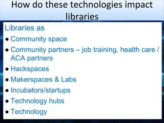 How do these technologies impact 
libraries 
Libraries as 
● Community space 
● Community partners – job training, health care / 
ACA partners 
● Hackspaces 
● Makerspaces & Labs 
● Incubators/startups 
● Technology hubs 
● Technology 
 