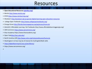 Resources 
• Open Educational Resources open4us.org/ 
• Merlot http://www.merlot.org/ 
• NTER https://www.nterlearning.org/ 
• Wiselearn http://wiselearn.dpi.wi.gov/wi-digital-learning-open-education-resources 
• College Open Textbooks http://www.collegeopentextbooks.org/ 
• Orange Grove http://florida.theorangegrove.org/og/access/home.do 
• GALILEO / Affordable Learning / GA Textbooks http://www.affordablelearninggeorgia.org/ 
• OER Commons https://www.oercommons.org/ 
• Khan Academy https://www.khanacademy.org/ 
• Open Yalehttp://oyc.yale.edu/ 
• North Carolina LOR http://www.nclor.org/nclorprod/access/home.do 
• Washington k-12 but may be of interest for Sci/English/Math skills 
• https://digitallearning.k12.wa.us/oer/library/ 
• https://www.oercommons.org/ 
• 
