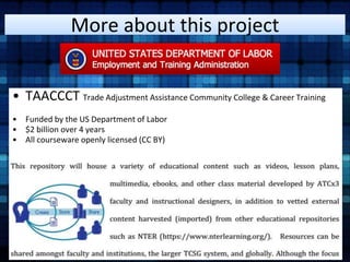 More about this project 
• TAACCCT Trade Adjustment Assistance Community College & Career Training 
• Funded by the US Department of Labor 
• $2 billion over 4 years 
• All courseware openly licensed (CC BY) 
 