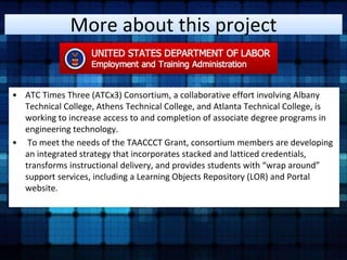 More about this project 
• ATC Times Three (ATCx3) Consortium, a collaborative effort involving Albany 
Technical College, Athens Technical College, and Atlanta Technical College, is 
working to increase access to and completion of associate degree programs in 
engineering technology. 
• To meet the needs of the TAACCCT Grant, consortium members are developing 
an integrated strategy that incorporates stacked and latticed credentials, 
transforms instructional delivery, and provides students with “wrap around” 
support services, including a Learning Objects Repository (LOR) and Portal 
website. 
 