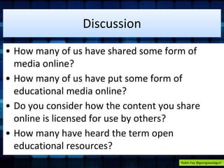 Discussion 
• How many of us have shared some form of 
media online? 
• How many of us have put some form of 
educational media online? 
• Do you consider how the content you share 
online is licensed for use by others? 
• How many have heard the term open 
educational resources? 
Robin Fay @georgiawebgurl 
 