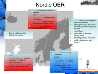 Nordic OER
                                  NDLA icooperation between 18
                                  counties
                                  NRK: nrk.no/skole
                                  delogbruk.no Norwegian Web
                                  2.0 initiative
                                                                                        EDU.fi by the Finnish National
                                  utdanning.no official national                        Board of Education
                                  education and career portal,.
                                                                                        learning resources in Swedish
                                  ovttas.no is a collection of                          edu.fi/hitta_material/digitala_lar
                                  pedagogical articles                                  resurser
                                                                                        Lä nkhå ven
Snar.fo public portal for                                                               Instructions for teachers
educational content                                                                     teacher cards
                                                                                        Small Highschools in Finland
                                                                                        LeMill, collaboration with
                                                                                        Estonia




                                                              inks and information by
                                                              Skolverket
EMU
                                                              project
Materialeplatformen national
                                                              OER - Open opportunities for learning
repository for all Danish
                                                               involves nine universities
learning resources
                                                              UR access by
portal for academic lectures by
                                                              Utbildningsradion (UR)
Danish Public Broadcasting
                                                              Spindeln search engine
Duda.dk
                                                              Libguides iportal for resources
                                                              on OER
 