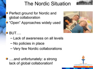 The Nordic Situation
Perfect ground for Nordic and
global collaboration
“Open” Approaches widely used
                                    O ER
BUT….
– Lack of awareness on all levels
– No policies in place
– Very few Nordic collaborations

….and unfortunately: a strong
lack of global collaboration!
 