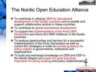 The Nordic Open Education Alliance
 To contribute in utilizing OER for educational
 development in the Nordic countries and to enable and
 support collaborative actions in these countries
 To contribute to global educational development
 To support the implementation of the Paris OER
 Declaration and future EU OER initiatives in the Nordic
 countries
 To analyze opportunities and barriers for a successful
 implementation of the Paris Declaration as well as
 current EU strategies in order to provide guidance for
 policy makers in governments, institutions and
 organizations
 To build and exchange knowledge on OER and OEP in
 the Nordic Region as a basis for good practices,
 inspiration for policy building and policy implementation
 