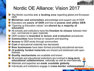 Nordic OE Alliance: Vision 2017
The Nordic countries are a leading area regarding global and European
OER
Ministries and universities acknowledge and support use of OER
Educators are aware of OER and how to access and utilize OER
“Opening up Education values” are shared by a majority of
educators
All schools and institutions have the freedom to choose between their
own, commercial or open materials
OER creation is rewarded in tenure and evaluation procedures
Communities have formed on research and teaching
Access to OER exists through communities
Cost of educational materials has decreased
New businesses have been formed providing educational services
All publicly funded materials are shared and distributed with open
licenses
Quality mechanisms are available and known
All schools and educational institutions are involved in long-term
educational collaborations, nationally as well as internationally
Materials and expertise are made available globally
Individuals and institutions engage in cross-border collaborations
 