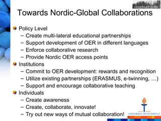 Towards Nordic-Global Collaborations
Policy Level
 – Create multi-lateral educational partnerships
 – Support development of OER in different languages
 – Enforce collaborative research
 – Provide Nordic OER access points
Institutions
 – Commit to OER development: rewards and recognition
 – Utilize existing partnerships (ERASMUS, e-twinning, …)
 – Support and encourage collaborative teaching
Individuals
 – Create awareness
 – Create, collaborate, innovate!
 – Try out new ways of mutual collaboration!
 