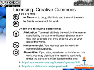 Licensing: Creative Commons
  You are free:
     to Share — to copy, distribute and transmit the work
     to Remix — to adapt the work

  Under the following conditions:
     Attribution. You must attribute the work in the manner
        specified by the author or licensor (but not in any
        way that suggests that they endorse you or your
        use of the work).
     Noncommercial. You may not use this work for
        commercial purposes.
     Share Alike. If you alter, transform, or build upon this
        work, you may distribute the resulting work only
        under the same or similar license to this one.
    http://creativecommons.org/licenses/by-nc-sa/3.0/
    http://www.slideshare.net/jan.pawlowski
 