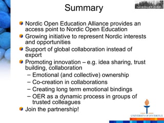 Summary
Nordic Open Education Alliance provides an
access point to Nordic Open Education
Growing initiative to represent Nordic interests
and opportunities
Support of global collaboration instead of
export
Promoting innovation – e.g. idea sharing, trust
building, collaboration
 – Emotional (and collective) ownership
 – Co-creation in collaborations
 – Creating long term emotional bindings
 – OER as a dynamic process in groups of
   trusted colleagues
Join the partnership!
 