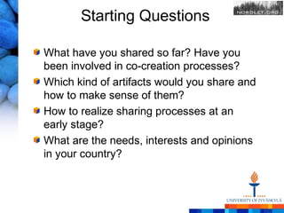 Starting Questions

What have you shared so far? Have you
been involved in co-creation processes?
Which kind of artifacts would you share and
how to make sense of them?
How to realize sharing processes at an
early stage?
What are the needs, interests and opinions
in your country?
 