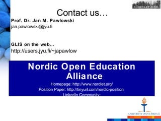 Contact us…
Prof. Dr. Jan M. Pawlowski
jan.pawlowski@jyu.fi


GLIS on the web…
http://users.jyu.fi/~japawlow


        Nordic Open Education
                Alliance
                      Homepage: http://www.nordlet.org/
               Position Paper: http://tinyurl.com/nordic-position
                            LinkedIn Community:
http://www.linkedin.com/groups/Nordic-Open-Education-Nordic-OER-4816636
 