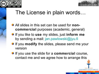 The License in plain words…

All slides in this set can be used for non-
commercial purposes (academic, general)
If you like to use my slides, just inform me
by sending a mail: jan.pawlowski@jyu.fi
If you modify the slides, please send me your
version
If you use the slide for a commercial course,
contact me and we agree how to arrange this
 