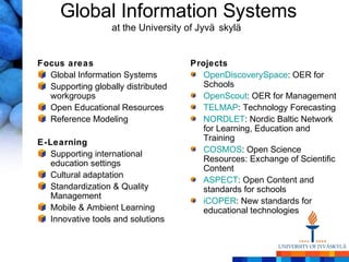 Global Information Systems
                   at the University of Jyvä skylä


Focus areas                          Projects
  Global Information Systems            OpenDiscoverySpace: OER for
  Supporting globally distributed       Schools
  workgroups                            OpenScout: OER for Management
  Open Educational Resources            TELMAP: Technology Forecasting
  Reference Modeling                    NORDLET: Nordic Baltic Network
                                        for Learning, Education and
                                        Training
E-Learning
                                        COSMOS: Open Science
   Supporting international
                                        Resources: Exchange of Scientific
   education settings
                                        Content
   Cultural adaptation
                                        ASPECT: Open Content and
   Standardization & Quality            standards for schools
   Management
                                        iCOPER: New standards for
   Mobile & Ambient Learning            educational technologies
   Innovative tools and solutions
 
