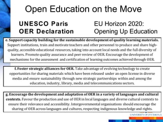 Open Education on the Move
        UNESCO Paris                                      EU Horizon 2020:
        OER Declaration                                   Opening Up Education
e. Support capacity building for the sustainable development of quality learning materials.
 Support institutions, train and motivate teachers and other personnel to produce and share high-
 quality, accessible educational resources, taking into account local needs and the full diversity of
    learners. Promote quality assurance and peer review of OER. Encourage the development of
    mechanisms for the assessment and certification of learning outcomes achieved through OER.

     f. Foster strategic alliances for OER. Take advantage of evolving technology to create
  opportunities for sharing materials which have been released under an open license in diverse
   media and ensure sustainability through new strategic partnerships within and among the
                education, industry, library, media and telecommunications sectors.

g. Encourage the development and adaptation of OER in a variety of languages and cultural
contexts. Favour the production and use of OER in local languages and diverse cultural contexts to
  ensure their relevance and accessibility. Intergovernmental organisations should encourage the
    sharing of OER across languages and cultures, respecting indigenous knowledge and rights.
 