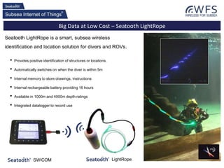 Big Data at Low Cost – Seatooth LightRope
• Provides positive identification of structures or locations.
• Automatically switches on when the diver is within 5m
• Internal memory to store drawings, instructions
• Internal rechargeable battery providing 16 hours
• Available in 1000m and 4000m depth ratings
• Integrated datalogger to record use
Seatooth LightRope is a smart, subsea wireless
identification and location solution for divers and ROVs.
LightRopeSWiCOM