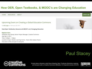 How OER, Open Textbooks, & MOOC’s are Changing Education




                                                                            Paul Stacey
                   Except where otherwise noted these Adopting Open Textbooks Workshop materials
                    are licensed under a Creative Commons Attribution 3.0 Unported License (CC-BY)
 