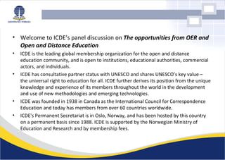 • Welcome to ICDE’s panel discussion on The opportunities from OER and
  Open and Distance Education
•   ICDE is the leading global membership organization for the open and distance
    education community, and is open to institutions, educational authorities, commercial
    actors, and individuals.
•   ICDE has consultative partner status with UNESCO and shares UNESCO’s key value –
    the universal right to education for all. ICDE further derives its position from the unique
    knowledge and experience of its members throughout the world in the development
    and use of new methodologies and emerging technologies.
•   ICDE was founded in 1938 in Canada as the International Council for Correspondence
    Education and today has members from over 60 countries worldwide.
•   ICDE's Permanent Secretariat is in Oslo, Norway, and has been hosted by this country
    on a permanent basis since 1988. ICDE is supported by the Norwegian Ministry of
    Education and Research and by membership fees.
 