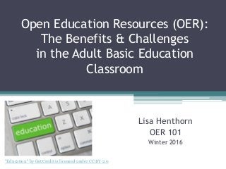Open Education Resources (OER):
The Benefits & Challenges
in the Adult Basic Education
Classroom
Lisa Henthorn
OER 101
Winter 2016
"Education" by GotCredit is licensed under CC BY 2.0
 