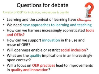 Questions for debate
• Learning and the context of learning have changed
• We need new approaches to learning and teaching
• How can we harness increasingly sophisticated tools
and OERs?
• How can we support innovation in the use and
reuse of OER?
• Will openness enable or restrict social inclusion?
• What are the quality implications in an increasingly
open context?
• Will a focus on OER practices lead to improvements
in quality and innovation?
A vision of OEP for inclusion, innovation & quality
 