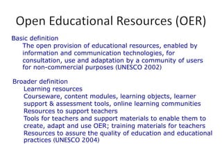 Basic definition
The open provision of educational resources, enabled by
information and communication technologies, for
consultation, use and adaptation by a community of users
for non-commercial purposes (UNESCO 2002)
Broader definition
Learning resources
Courseware, content modules, learning objects, learner
support & assessment tools, online learning communities
Resources to support teachers
Tools for teachers and support materials to enable them to
create, adapt and use OER; training materials for teachers
Resources to assure the quality of education and educational
practices (UNESCO 2004)
 